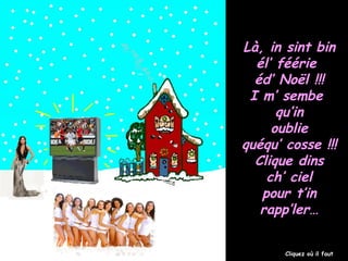 Là, in sint bin
él’ féérie
éd’ Noël !!!
I m’ sembe
qu’in
oublie
quéqu’ cosse !!!
Clique dins
ch’ ciel
pour t’in
rapp’ler…
Cliquez où il faut

 