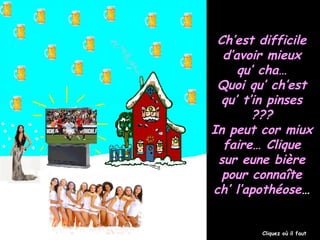 Ch’est difficileCh’est difficile
d’avoir mieuxd’avoir mieux
qu’ cha…qu’ cha…
Quoi qu’ ch’estQuoi qu’ ch’est
qu’ t’in pinsesqu’ t’in pinses
??????
In peut cor miuxIn peut cor miux
faire… Cliquefaire… Clique
sur eune bièresur eune bière
pour connaîtepour connaîte
ch’ l’apothéosech’ l’apothéose……
Cliquez où il faut
 