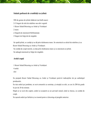 Salată pufoasă de crudităţi cu ţelină 
500 de grame de ţelină rădăcini (un bulb mare) 
2-3 linguri de ulei de măsline sau ulei vegetal 
1 Knorr Salad Dressing cu Ardei şi Verdeţuri 
2 mere 
o lingură de maioneză Hellmannaţs 
2 linguri de fulgi de de migdale 
Se spală ţelină, se curăţă şi se dă prin răzătoarea mare. Se amestecă cu uleiul de măsline şi cu 
Knorr Salad Dressing cu Ardei şi Verdeţuri. 
Se curăţă de coajă merele, se dau prin răzătoarea mare şi se amestecă cu ţelină. 
Se adaugă maioneză şi fulgii de migdale. 
Ardei copţi 
1 Knorr Salad Dressing cu Ardei şi Verdeţuri 
4 ardei 
ulei 
Se prepară Knorr Salad Dressing cu Ardei şi Verdeţuri potrivit indicaţiilor de pe ambalajul 
produsului. 
Se taie ardeii pe jumătate, se scot cotoarele cu seminţe, şi stropiţi cu ulei, se coc la 200 de grade 
în jur de 20 de minute. 
După ce se scot din cuptor, ardeii se acoperă cu un şerveţel umed; când se răcesc, se curăţă de 
coajă. 
Se aşează ardeii pe farfurie şi se toarnă peste ei dressing-ul pregătit anterior. 
 