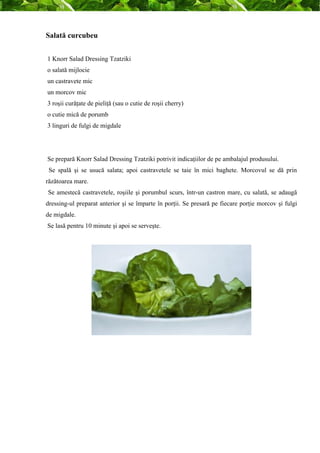 Salată curcubeu 
1 Knorr Salad Dressing Tzatziki 
o salată mijlocie 
un castravete mic 
un morcov mic 
3 roşii curăţate de pieliţă (sau o cutie de roşii cherry) 
o cutie mică de porumb 
3 linguri de fulgi de migdale 
Se prepară Knorr Salad Dressing Tzatziki potrivit indicaţiilor de pe ambalajul produsului. 
Se spală şi se usucă salata; apoi castravetele se taie în mici baghete. Morcovul se dă prin 
răzătoarea mare. 
Se amestecă castravetele, roşiile şi porumbul scurs, într-un castron mare, cu salată, se adaugă 
dressing-ul preparat anterior şi se împarte în porţii. Se presară pe fiecare porţie morcov şi fulgi 
de migdale. 
Se lasă pentru 10 minute şi apoi se serveşte. 
 