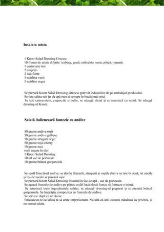 Insalata mista 
1 Knorr Salad Dressing Grecesc 
10 frunze de salate diferite: iceberg, grasă, radicchio, susai, pitică, romană; 
1 castravete mic 
2 ciuperci 
2 ouă fierte 
5 măsline verzi 
5 măsline negre 
Se prepară Knorr Salad Dressing Grecesc potrivit indicaţiilor de pe ambalajul produsului. 
Se ţine salata sub jet de apă rece şi se rupe în bucăţi mai mici. 
Se taie castravetele, ciupercile şi ouăle, se adaugă uleiul şi se amestecă cu salată. Se adaugă 
dressing-ul Knorr. 
Salată italienească fantezie cu andive 
50 grame andive roşii 
50 grame andive galbene 
50 grame struguri negri 
50 grame roşii cherry 
10 grame nuci 
roşii uscate în ulei 
1 Knorr Salad Dressing 
10 ml suc de portocale 
10 grame brânză gorgonzola 
Se spală bine două andive, se desfac frunzele, strugurii şi roşiile cherry se taie în două, iar nucile 
şi roşiile uscate se pisează uşor. 
Se prepară Knorr Salad Dressing folosind în loc de apă - suc de portocale. 
Se aşează frunzele de andive pe platou astfel încât două frunze să formeze o inimă. 
Se amestecă toate ingredientele salatei, se adaugă dressing-ul preparat şi se presară brânză 
gorgonzola. Se împrăştie compoziţia pe frunzele de andive. 
Se servesc după ce se răcesc. 
Străduieşte-te ca salata ta să arate impresionant. Nu uită că unii oameni mănâncă cu privirea, şi 
nu numai salata. 
 