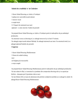 Salată de crudităţi A la Coleslaw 
1 Knorr Salad Dressing cu Ardei şi Verdeţuri 
3 pahare de varză albă tocată mărunt 
1 morcov tocat 
o ceapă mică 
2-3 linguri de maioneză sau iaurt 
opţional - o cutie mică de boabe de porumb 
Se prepară Knorr Salad Dressing cu Ardei şi Verdeţuri potrivit indicaţiilor de pe ambalajul 
produsului. 
Se amestecă varza cu dressing-ul, se adaugă morcovul şi se lasă 15 minute. 
Se adaugă ceapa tocată mărunt fideluţă. Se adaugă maioneză sau iaurt. Se amestecă totul şi se 
adaugă opţional boabele de porumb. 
Caprese 
1 Knorr Salad Dressing Mediteranean 
3 frunze de salată iceberg 
nuci 
un bulgăraş de mozzarella 
o roşie coaptă 
Se prepară Knorr Salad Dressing Mediteranean potrivit indicaţiilor de pe ambalajul produsului. 
Se taie salata în fâşii, se amestecă cu jumătate din compoziţia dressing-ului şi se aşează pe 
farfurie - deasupra pot fi presărate câteva nuci. 
Se taie brânza felii şi roşia de ademenea (de preferat curăţată de pieliţă) şi se adaugă la salată. Se 
adaugă Knorr Salad Dressing Mediteranean 
 