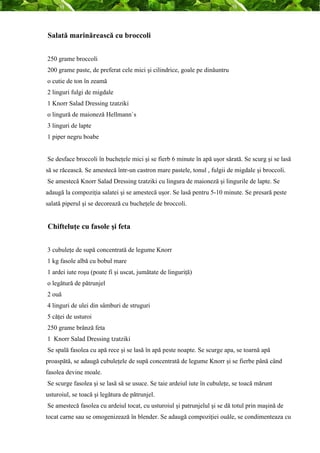 Salată marinărească cu broccoli 
250 grame broccoli 
200 grame paste, de preferat cele mici şi cilindrice, goale pe dinăuntru 
o cutie de ton în zeamă 
2 linguri fulgi de migdale 
1 Knorr Salad Dressing tzatziki 
o lingură de maioneză Hellmann`s 
3 linguri de lapte 
1 piper negru boabe 
Se desface broccoli în bucheţele mici şi se fierb 6 minute în apă uşor sărată. Se scurg şi se lasă 
să se răcească. Se amestecă într-un castron mare pastele, tonul , fulgii de migdale şi broccoli. 
Se amestecă Knorr Salad Dressing tzatziki cu lingura de maioneză şi lingurile de lapte. Se 
adaugă la compoziţia salatei şi se amestecă uşor. Se lasă pentru 5-10 minute. Se presară peste 
salată piperul şi se decorează cu bucheţele de broccoli. 
Chifteluţe cu fasole şi feta 
3 cubuleţe de supă concentrată de legume Knorr 
1 kg fasole albă cu bobul mare 
1 ardei iute roşu (poate fi şi uscat, jumătate de linguriţă) 
o legătură de pătrunjel 
2 ouă 
4 linguri de ulei din sâmburi de struguri 
5 căţei de usturoi 
250 grame brânză feta 
1 Knorr Salad Dressing tzatziki 
Se spală fasolea cu apă rece şi se lasă în apă peste noapte. Se scurge apa, se toarnă apă 
proaspătă, se adaugă cubuleţele de supă concentrată de legume Knorr şi se fierbe până când 
fasolea devine moale. 
Se scurge fasolea şi se lasă să se usuce. Se taie ardeiul iute în cubuleţe, se toacă mărunt 
usturoiul, se toacă şi legătura de pătrunjel. 
Se amestecă fasolea cu ardeiul tocat, cu usturoiul şi patrunjelul şi se dă totul prin maşină de 
tocat carne sau se omogenizează în blender. Se adaugă compoziţiei ouăle, se condimenteaza cu 
 