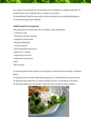 sare şi piper şi se amestecă bine. Se taie brânză feta în cubuleţe şi se adaugă compoziţiei. Se 
amestecă totul. Se fac chifteluţe mici şi se prăjesc în ulei încins. 
Se prepară Knorr Salad Dressing tzatziki conform indicaţiilor de pe ambalajul produsului. 
Se toarnă dressing-ul peste chifteluţe. 
Salată uşoară cu sos grecesc 
400 grame paste, de preferat cele mici şi cilindrice, goale pe dinăuntru 
1 castravete verde 
1 borcănel de dovlecei marinaţi 
o linguriţă de mentă tocată 
100 grame brânză feta 
1 iaurt mic natural 
1 Knorr Salad Dressing Grecesc 
zeamă de la 1/3 lămâie 
o lingură de suc de mere 
o lingură de seminţe susan 
mărar 
câteva măsline 
Se amestecă pastele fierte al dente cu castravetele şi cu dovlecelul tăiat cubuleţe, cu mentă şi 
brânză. 
Se amestecă iaurtul cu Knorr Salad Dressing grecesc, cu zeamă de lămâie şi sucul de mere. 
Se amestecă toată compoziţia cu o parte seminţele de susan. Se lasă pentru 5-10 minute. 
Se decorează salată cu un fir de mărar, frunze de mentă, seminţe de susan şi măsline. 
 