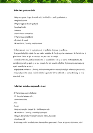 Salată de paste cu bob 
100 grame paste, de preferat cele mici şi cilindrice, goale pe dinăuntru 
100 grame de bob 
100 grame păstăi fasole galbenă 
1 dovlecel tânăr 
1 morcov 
1 ardei curăţat de seminţe 
150 grame de şuncă fiartă 
o legătură de susai 
1 Knorr Salad Dressing mediteranean 
Se fierb pastele potrivit indicaţiilor de pe ambalaj. Se scurg şi se răcesc. 
Se scoate bobul din păstăi. Se taie codiţa păstăilor de fasole, apoi se mărunţesc. Se fierb bobul şi 
păstăile de fasole în apă în care deja am pus sare. Se răceşte. 
Se spală dovlecelul, se taie în semifelii, se aşează într-o sită şi se toarnă peste apă fiartă. Se 
curăţă morcovul, se spală şi se taie rondele. Se taie ardeiul cubuleţe. Se taie şunca cubuleţe, se 
spală susaiul şi se scutură. 
Se prepară Knorr Salad Dressing mediteranean potrivit indicaţiilor de pe ambalajul produsului. 
Se aşează pastele, şunca, susaiul şi restul legumelor într-o salatieră, se toarnă dressing-ul şi se 
amestecă bine. 
Salată de ardei cu caşcaval afumat 
250 grame de caşcaval afumat 
1-2 linguriţe boia de ardei 
2 ardei bine copţi 
praz 
3 roşii 
100 grame tulpini fragede de ridichi sau de soia 
1 Knorr Salad Dressing cu ardei şi verdeţuri 
1 lingură de verdeţuri tocate (rozmarin, mărar, busuioc) 
pâine integrală 
Se taie caşcavalul în cubuleţe cu diametrul de aproximativ 2 cm., se presară boiaua de ardei. 
 