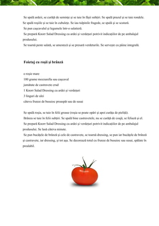 Se spală ardeii, se curăţă de seminţe şi se taie în fâşii subţiri. Se spală prazul şi se taie rondele. 
Se spală roşiile şi se taie în cubuleţe. Se iau tulpinile fragede, se spală şi se scutură. 
Se pun caşcavalul şi legumele într-o salatieră. 
Se prepară Knorr Salad Dressing cu ardei şi verdeţuri potrivit indicaţiilor de pe ambalajul 
produsului. 
Se toarnă peste salată, se amestecă şi se presară verdeturile. Se serveşte cu pâine integrală. 
Foietaj cu roşii şi brânză 
o roşie mare 
100 grame mozzarella sau caşcaval 
jumătate de castravete crud 
1 Knorr Salad Dressing cu ardei şi verdeţuri 
3 linguri de ulei 
câteva frunze de busuioc proaspăt sau de susai 
Se spală roşia, se taie în felii groase (roşia se poate opări şi apoi curăţa de pieliţă). 
Brânza se taie în felii subţiri. Se spală bine castravetele, nu se curăţă de coajă, se feliază şi el. 
Se prepară Knorr Salad Dressing cu ardei şi verdeţuri potrivit indicaţiilor de pe ambalajul 
produsului. Se lasă câteva minute. 
Se pun bucăţele de brânză şi cele de castravete, se toarnă dressing, se pun iar bucăţele de brânză 
şi castravete, iar dressing, şi tot aşa. Se decorează totul cu frunze de busuioc sau susai, spălate în 
prealabil. 
 