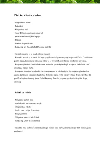 Păstrăv cu lămâie şi mărar 
o legătură de mărar 
4 păstrăvi 
4 linguri de ulei 
Knorr Delicat condiment universal 
Knorr Condimente pentru peşte 
2 lămâi 
produse de panificaţie 
2 dressing-uri Knorr Salad Dressing tzatziki 
Se spală mărarul şi se toacă cât mai mărunt. 
Se curăţă peştele şi se spală. Se unge peştele cu ulei pe deasupra şi se presară Knorr Condimente 
pentru peşte, înăuntru se introduce mărar şi se presară Knorr Delicat condiment universal. 
Se aşează păstrăvul, învelit în folie de aluminiu, pe tavă şi se bagă la cuptor, lăsându-se câte 7 
minute pe fiecare parte. 
Se stoarce zeamă de la o lămâie, iar cea de-a doua se taie bucăţele. Se stropeşte păstrăvul cu 
zeamă de lămâie. Se aşează bucăţelele de lămâie peste peşte. Se serveşte cu diverse produse de 
panificaţie şi cu dressing Knorr Salad Dressing Tzatziki preparat potrivit indicaţiilor de pe 
ambalaj. 
Salată cu ridichi 
400 grame cartofi mici 
o salată mică sau una mare verde 
o legătură de ridichi 
1 ardei roşu curăţat de seminţe 
4 roşii galbene 
200 grame şuncă crudă feliată 
1 dressing Knorr mediteranean 
Se curăţă bine cartofii. Se introduc în apă cu sare care fierbe, şi se lasă în jur de 8 minute, până 
devin moi. 
 