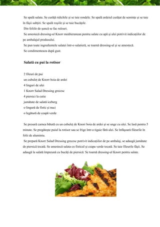 Se spală salata. Se curăţă ridichile şi se taie rondele. Se spală ardeiul curăţat de seminţe şi se taie 
în fâşii subţiri. Se spală roşiile şi se taie bucăţele. 
Din feliile de şuncă se fac rulouri. 
Se amestecă dressing-ul Knorr mediteranean pentru salate cu apă şi ulei potrivit indicaţiilor de 
pe ambalajul produsului. 
Se pun toate ingredientele salatei într-o salatieră, se toarnă dressing-ul şi se amestecă. 
Se condimenteaza după gust. 
Salată cu pui la rotisor 
2 fileuri de pui 
un cubuleţ de Knorr boia de ardei 
4 linguri de ulei 
1 Knorr Salad Dressing grecesc 
4 piersici la cutie 
jumătate de salată iceberg 
o lingură de fistic şi nuci 
o legătură de ceapă verde 
Se presară carnea bătută cu un cubuleţ de Knorr boia de ardei şi se unge cu ulei. Se lasă pentru 5 
minute. Se pregăteşte puiul la rotisor sau se frige într-o tigaie fără ulei. Se înfăşoară fileurile în 
folii de aluminiu. 
Se prepară Knorr Salad Dressing grecesc potrivit indicaţiilor de pe ambalaj, se adaugă jumătate 
de piersică tocată. Se amestecă salata cu fisticul şi ceapa verde tocată. Se taie fileurile fâşii. Se 
adaugă la salată împreună cu bucăţi de piersică. Se toarnă dressing-ul Knorr pentru salate. 
 