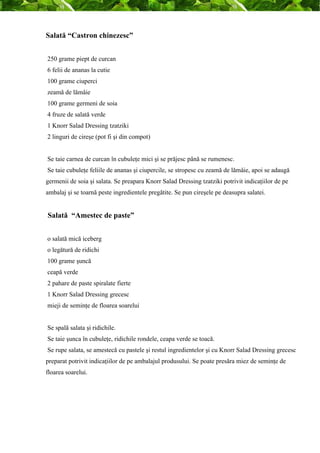 Salată “Castron chinezesc” 
250 grame piept de curcan 
6 felii de ananas la cutie 
100 grame ciuperci 
zeamă de lămâie 
100 grame germeni de soia 
4 fruze de salată verde 
1 Knorr Salad Dressing tzatziki 
2 linguri de cireşe (pot fi şi din compot) 
Se taie carnea de curcan în cubuleţe mici şi se prăjesc până se rumenesc. 
Se taie cubuleţe feliile de ananas şi ciupercile, se stropesc cu zeamă de lămâie, apoi se adaugă 
germenii de soia şi salata. Se preapara Knorr Salad Dressing tzatziki potrivit indicaţiilor de pe 
ambalaj şi se toarnă peste ingredientele pregătite. Se pun cireşele pe deasupra salatei. 
Salată “Amestec de paste” 
o salată mică iceberg 
o legătură de ridichi 
100 grame şuncă 
ceapă verde 
2 pahare de paste spiralate fierte 
1 Knorr Salad Dressing grecesc 
mieji de seminţe de floarea soarelui 
Se spală salata şi ridichile. 
Se taie şunca în cubuleţe, ridichile rondele, ceapa verde se toacă. 
Se rupe salata, se amestecă cu pastele şi restul ingredientelor şi cu Knorr Salad Dressing grecesc 
preparat potrivit indicaţiilor de pe ambalajul produsului. Se poate presăra miez de seminţe de 
floarea soarelui. 
 
