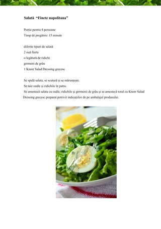 Salată “Finete napolitana” 
Porţie pentru 4 persoane 
Timp de pregătire: 15 minute 
diferite tipuri de salată 
2 ouă fierte 
o legătură de ridichi 
germeni de grâu 
1 Knorr Salad Dressing grecesc 
Se spală salata, se scutură şi se mărunţeşte. 
Se taie ouăle şi ridichile în patru. 
Se amestecă salata cu ouăle, ridichile şi germenii de grâu şi se amestecă totul cu Knorr Salad 
Dressing grecesc preparat potrivit indicaţiilor de pe ambalajul produsului. 
 