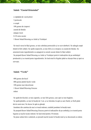 Salată “Gustul Orientului” 
o căpăţână de varză pitică 
3 portocale 
o ceapă 
100 grame de ciuperci 
zeamă de lămâie 
arpagic tocat 
8-10 caise uscate 
1 Knorr Salad Dressing cu Ardei şi Verdeţuri 
Se toacă varza în fâşii groase, se taie cubuleţe portocalele şi se scot sâmburii. Se adaugă ceapă 
tăiată în felii subţiri. Se spală ciupercile, se taie felii şi se stropesc cu zeamă de lămâie. Se 
amestecă toate ingredientele cu arpagicul şi caisele uscate tăiate în fâşii subţiri. 
Se prepară Knorr Salad Dressing cu Ardei şi Verdeţuri potrivit indicaţiilor de pe ambalajul 
produsului şi se toarnă peste ingredientele. Se lasă totul la frigider până se răceşte bine şi apoi se 
serveşte. 
Salată “Verde” 
400 grame dovlecel 
400 grame păstăi fasole verde 
100 grame nuci decorticate 
1 Knorr Salad Dressing Grecesc 
mărar 
Se spală dovlecelul, se taie capetele, se taie felii groase, care apoi se taie baghete. 
Se spală păstăile, se taie în bucăţi de 3 cm. şi se întroduc în apă cu sare fiartă; se fierb până 
devin semi-moi. Se răcesc în apă cu gheaţă. 
Jumătate din cantitea de nuci se toacă mărunt, cealaltă jumătate în bucăţi mari. 
Se prepară Knorr Salad Dressing Grecesc potrivit indicaţiilor de pe ambalaj şi se toarnă peste 
legume şi nucile tocate mărunt. Se lasă totul pentru 10 minute. 
Se pune salata într-o salatieră, se presară nucile tocate în bucăţi mari şi se decorează cu mărar. 
 