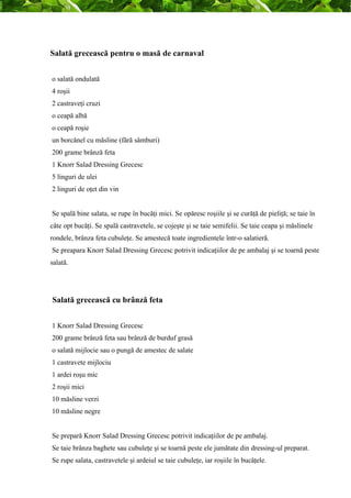 Salată grecească pentru o masă de carnaval 
o salată ondulată 
4 roşii 
2 castraveţi cruzi 
o ceapă albă 
o ceapă roşie 
un borcănel cu măsline (fără sâmburi) 
200 grame brânză feta 
1 Knorr Salad Dressing Grecesc 
5 linguri de ulei 
2 linguri de oţet din vin 
Se spală bine salata, se rupe în bucăţi mici. Se opăresc roşiile şi se curăţă de pieliţă; se taie în 
câte opt bucăţi. Se spală castravetele, se cojeşte şi se taie semifelii. Se taie ceapa şi măslinele 
rondele, brânza feta cubuleţe. Se amestecă toate ingredientele într-o salatieră. 
Se preapara Knorr Salad Dressing Grecesc potrivit indicaţiilor de pe ambalaj şi se toarnă peste 
salată. 
Salată grecească cu brânză feta 
1 Knorr Salad Dressing Grecesc 
200 grame brânză feta sau brânză de burduf grasă 
o salată mijlocie sau o pungă de amestec de salate 
1 castravete mijlociu 
1 ardei roşu mic 
2 roşii mici 
10 măsline verzi 
10 măsline negre 
Se prepară Knorr Salad Dressing Grecesc potrivit indicaţiilor de pe ambalaj. 
Se taie brânza baghete sau cubuleţe şi se toarnă peste ele jumătate din dressing-ul preparat. 
Se rupe salata, castravetele şi ardeiul se taie cubuleţe, iar roşiile în bucăţele. 
 
