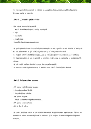 Se pun legumele în salatieră cu brânza, se adaugă măslinele, se amestecă totul cu restul 
dressing-ului şi se serveşte. 
Salată „Culorile primaverii” 
800 grame păstăi mazăre verde 
1 Knorr Salad Dressing cu Ardei şi Verdeţuri 
4 roşii 
4 ouă fierte 
o ceapă roşie 
frunzuliţe busuioc pentru decorare 
Se spală păstăile de mazăre, se îndepărtează aţele, se taie capetele; se taie păstăile în bucăţi de 
1,5 cm. Se întroduc în apă fiartă, se pune sare şi se fierb până devin moi. 
Se prepară Knorr Salad Dressing cu Ardei şi Verdeţuri potrivit indicaţiilor de pe ambalaj. 
Se răceşte mazărea în apă cu gheaţă, se amestecă cu dressing-ul preparat şi se lasă pentru 10 
minute. 
Se taie roşiile spălate şi ouăle în patru, iar ceapa în rondele. 
Se amestecă toate ingredientele şi se decorează cu câteva frunzuliţe de busuioc. 
Salată delicatesă cu somon 
500 grame bulbi de mărar grecesc 
3 linguri zeamă de lămâie 
2 linguri ulei de măsline 
300 grame struguri 
1 Knorr Salad Dressing Mediteranean 
200 grame somon afumat 
câteva fire de mărar 
Se curăţă bulbii de mărar, se taie tulpina şi se spală. Se taie în patru, apoi se toacă fideluta, se 
stropesc cu zeamă de lămâie şi ulei, se amestecă şi se acoperă cu o folie de protecţie pentru 
alimente. 
 