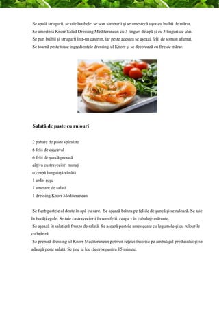 Se spală strugurii, se taie boabele, se scot sâmburii şi se amestecă uşor cu bulbii de mărar. 
Se amestecă Knorr Salad Dressing Mediteranean cu 3 linguri de apă şi cu 3 linguri de ulei. 
Se pun bulbii şi strugurii într-un castron, iar peste acestea se aşează felii de somon afumat. 
Se toarnă peste toate ingredientele dressing-ul Knorr şi se decorează cu fire de mărar. 
Salată de paste cu rulouri 
2 pahare de paste spiralate 
6 felii de caşcaval 
6 felii de şuncă presată 
câţiva castraveciori muraţi 
o ceapă lunguiaţă vânătă 
1 ardei roşu 
1 amestec de salată 
1 dressing Knorr Mediteranean 
Se fierb pastele al dente în apă cu sare. Se aşează brînza pe feliile de şuncă şi se rulează. Se taie 
în bucăţi egale. Se taie castraveciorii în semifelii, ceapa - în cubuleţe mărunte. 
Se aşează în salatieră frunze de salată. Se aşează pastele amestecate cu legumele şi cu rulourile 
cu brânză. 
Se prepară dressing-ul Knorr Mediteranean potrivit reţetei înscrise pe ambalajul produsului şi se 
adaugă peste salată. Se ţine la loc răcoros pentru 15 minute. 
 