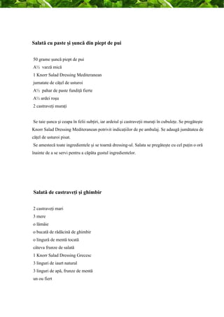 Salată cu paste şi şuncă din piept de pui 
50 grame şuncă piept de pui 
A½ varză mică 
1 Knorr Salad Dressing Mediteranean 
jumatate de căţel de usturoi 
A½ pahar de paste fundiţă fierte 
A½ ardei roşu 
2 castraveţi muraţi 
Se taie şunca şi ceapa în felii subţiri, iar ardeiul şi castraveţii muraţi în cubuleţe. Se pregăteşte 
Knorr Salad Dressing Mediteranean potrivit indicaţiilor de pe ambalaj. Se adaugă jumătatea de 
căţel de usturoi pisat. 
Se amestecă toate ingredientele şi se toarnă dressing-ul. Salata se pregăteşte cu cel puţin o oră 
înainte de a se servi pentru a căpăta gustul ingredientelor. 
Salată de castraveţi şi ghimbir 
2 castraveţi mari 
3 mere 
o lămâie 
o bucată de rădăcină de ghimbir 
o lingură de mentă tocată 
câteva frunze de salată 
1 Knorr Salad Dressing Grecesc 
3 linguri de iaurt natural 
3 linguri de apă, frunze de mentă 
un ou fiert 
 