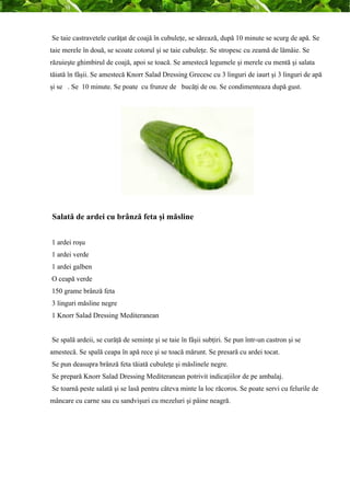 Se taie castravetele curăţat de coajă în cubuleţe, se sărează, după 10 minute se scurg de apă. Se 
taie merele în două, se scoate cotorul şi se taie cubuleţe. Se stropesc cu zeamă de lămâie. Se 
răzuieşte ghimbirul de coajă, apoi se toacă. Se amestecă legumele şi merele cu mentă şi salata 
tăiată în fâşii. Se amestecă Knorr Salad Dressing Grecesc cu 3 linguri de iaurt şi 3 linguri de apă 
şi se . Se 10 minute. Se poate cu frunze de bucăţi de ou. Se condimenteaza după gust. 
Salată de ardei cu brânză feta şi măsline 
1 ardei roşu 
1 ardei verde 
1 ardei galben 
O ceapă verde 
150 grame brânză feta 
3 linguri măsline negre 
1 Knorr Salad Dressing Mediteranean 
Se spală ardeii, se curăţă de seminţe şi se taie în fâşii subţiri. Se pun într-un castron şi se 
amestecă. Se spală ceapa în apă rece şi se toacă mărunt. Se presară cu ardei tocat. 
Se pun deasupra brânză feta tăiată cubuleţe şi măslinele negre. 
Se prepară Knorr Salad Dressing Mediteranean potrivit indicaţiilor de pe ambalaj. 
Se toarnă peste salată şi se lasă pentru câteva minte la loc răcoros. Se poate servi cu felurile de 
mâncare cu carne sau cu sandvişuri cu mezeluri şi pâine neagră. 
 