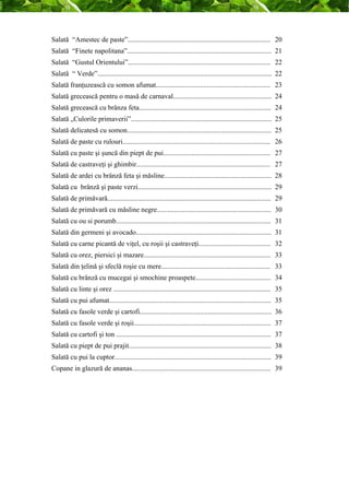 Salată “Amestec de paste”................................................................................. 20 
Salată “Finete napolitana”.................................................................................. 21 
Salată “Gustul Orientului”................................................................................. 22 
Salată “ Verde”................................................................................................... 22 
Salată franţuzească cu somon afumat................................................................. 23 
Salată grecească pentru o masă de carnaval........................................................ 24 
Salată grecească cu brânza feta........................................................................... 24 
Salată „Culorile primaverii”................................................................................ 25 
Salată delicatesă cu somon.................................................................................. 25 
Salată de paste cu rulouri.................................................................................... 26 
Salată cu paste şi şuncă din piept de pui............................................................. 27 
Salată de castraveţi şi ghimbir............................................................................ 27 
Salată de ardei cu brânză feta şi măsline............................................................. 28 
Salată cu brânză şi paste verzi............................................................................ 29 
Salată de primăvară............................................................................................. 29 
Salată de primăvară cu măsline negre................................................................. 30 
Salată cu ou si porumb........................................................................................ 31 
Salată din germeni şi avocado............................................................................. 31 
Salată cu carne picantă de viţel, cu roşii şi castraveţi......................................... 32 
Salată cu orez, piersici şi mazare........................................................................ 33 
Salată din ţelină şi sfeclă roşie cu mere.............................................................. 33 
Salată cu brânză cu mucegai şi smochine proaspete........................................... 34 
Salată cu linte şi orez ......................................................................................... 35 
Salată cu pui afumat............................................................................................ 35 
Salată cu fasole verde şi cartofi........................................................................... 36 
Salată cu fasole verde şi roşii.............................................................................. 37 
Salată cu cartofi şi ton ........................................................................................ 37 
Salată cu piept de pui prajit................................................................................. 38 
Salată cu pui la cuptor......................................................................................... 39 
Copane in glazură de ananas............................................................................... 39 
 
