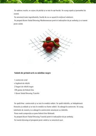Se opăresc roşiile, se cojesc de pieliţă şi se taie în opt bucăţi. Se scurg cepele şi porumbul de 
zeamă. 
Se amestecă toate ingredientele, bucăţi de ou se aşează în mijlocul salatierei. 
Se prepară Knorr Salad Dressing Mediteraneean potrivit indicaţiilor de pe ambalaj şi se toarnă 
peste salată. 
Salată de primăvară cu măsline negre 
1 castravete crud 
o legătură de ridichi 
2 linguri de ridichi negre 
100 grame de brânză feta 
1 Knorr Salad Dressing Tzatziki 
Se spală bine castravetele şi se taie în rondele subţiri. Se spală ridichile, se îndepărtează 
frunzele şi codiţele şi se taie în rondele nu foarte subţiri. Se adaugă la castravete. Se scurg 
măslinele de zeamă şi se adaugă la castravetele amestecat cu ridichile. 
Peste toată compoziţia se pune brânză feta fărâmată. 
Se prepară Knorr Salad Dressing Tzatziki potrivit indicaţiilor de pe ambalaj. 
Se toarnă dressing-ul preaparat peste salată şi se amestecă uşor. 
 