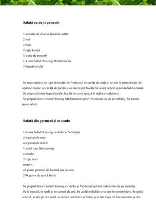 Salată cu ou şi porumb 
1 amestec de diverse tipuri de salată 
2 ouă 
2 roşii 
2 cepe în oţet 
½ cutie de porumb 
1 Knorr Salad Dressing Mediteranean 
3 linguri de ulei 
Se rupe salată şi se rupe în bucăţi. Se fierbe oul, se curăţă de coajă şi se taie în patru bucăţi. Se 
opăresc roşiile, se curăţă de pieliţă şi se taie în opt bucăţi. Se scurg cepele şi porumbul de zeamă. 
Se amestecă toate ingredientele, bucăţi de ou se aşează în mijlocul salatierei. 
Se prepară Knorr Salad Dressing Mediteranean potrivit indicaţiilor de pe ambalaj. Se toarnă 
peste salată. 
Salată din germeni şi avocado 
1 Knorr Salad Dressing cu Ardei şi Verdeţuri 
o legătură de susai 
o legătură de ridichi 
1 ardei roşu fără seminţe 
avocado 
2 cepe mici 
morcov 
un pumn germeni de lucernă sau de soia 
200 grame de şuncă fiartă 
Se prepară Knorr Salad Dressing cu Ardei şi Verdeţuri potrivit indicaţiilor de pe ambalaj. 
Se ia susaiul, se spală şi se scutură de apă. Se curăţă ridichile şi se taie în semirondele. Se spală 
ardeiul, se taie pe din două, se scoate cotorul cu seminţe şi se taie fâşii. Se taie avocado pe din 
 