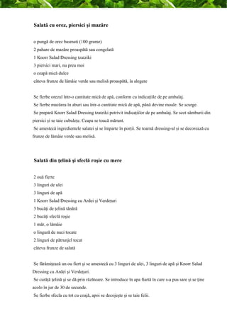 Salată cu orez, piersici şi mazăre 
o pungă de orez basmati (100 grame) 
2 pahare de mazăre proaspătă sau congelată 
1 Knorr Salad Dressing tzatziki 
3 piersici mari, nu prea moi 
o ceapă mică dulce 
câteva frunze de lămâie verde sau melisă proaspătă, la alegere 
Se fierbe orezul într-o cantitate mică de apă, conform cu indicaţiile de pe ambalaj. 
Se fierbe mazărea în aburi sau într-o cantitate mică de apă, până devine moale. Se scurge. 
Se prepară Knorr Salad Dressing tzatziki potrivit indicaţiilor de pe ambalaj. Se scot sâmburii din 
piersici şi se taie cubuleţe. Ceapa se toacă mărunt. 
Se amestecă ingredientele salatei şi se împarte în porţii. Se toarnă dressing-ul şi se decorează cu 
frunze de lămâie verde sau melisă. 
Salată din ţelină şi sfeclă roşie cu mere 
2 ouă fierte 
3 linguri de ulei 
3 linguri de apă 
1 Knorr Salad Dressing cu Ardei şi Verdeţuri 
3 bucăţi de ţelină tânără 
2 bucăţi sfeclă roşie 
1 măr, o lămâie 
o lingură de nuci tocate 
2 linguri de pătrunjel tocat 
câteva frunze de salată 
Se fărâmiţează un ou fiert şi se amestecă cu 3 linguri de ulei, 3 linguri de apă şi Knorr Salad 
Dressing cu Ardei şi Verdeţuri. 
Se curăţă ţelină şi se dă prin răzătoare. Se introduce în apa fiartă în care s-a pus sare şi se ţine 
acolo în jur de 30 de secunde. 
Se fierbe sfecla cu tot cu coajă, apoi se decojeşte şi se taie felii. 
 