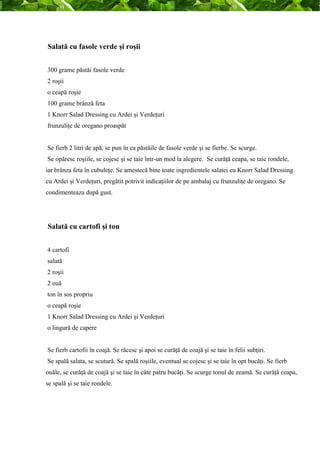 Salată cu fasole verde şi roşii 
300 grame păstăi fasole verde 
2 roşii 
o ceapă roşie 
100 grame brânză feta 
1 Knorr Salad Dressing cu Ardei şi Verdeţuri 
frunzuliţe de oregano proaspăt 
Se fierb 2 litri de apă, se pun în ea păstăile de fasole verde şi se fierbe. Se scurge. 
Se opăresc roşiile, se cojesc şi se taie într-un mod la alegere. Se curăţă ceapa, se taie rondele, 
iar brânza feta în cubuleţe. Se amestecă bine toate ingredientele salatei cu Knorr Salad Dressing 
cu Ardei şi Verdeţuri, pregătit potrivit indicaţiilor de pe ambalaj cu frunzuliţe de oregano. Se 
condimenteaza după gust. 
Salată cu cartofi şi ton 
4 cartofi 
salată 
2 roşii 
2 ouă 
ton în sos propriu 
o ceapă roşie 
1 Knorr Salad Dressing cu Ardei şi Verdeţuri 
o lingură de capere 
Se fierb cartofii în coajă. Se răcesc şi apoi se curăţă de coajă şi se taie în felii subţiri. 
Se spală salata, se scutură. Se spală roşiile, eventual se cojesc şi se taie în opt bucăţi. Se fierb 
ouăle, se curăţă de coajă şi se taie în câte patru bucăţi. Se scurge tonul de zeamă. Se curăţă ceapa, 
se spală şi se taie rondele. 
 