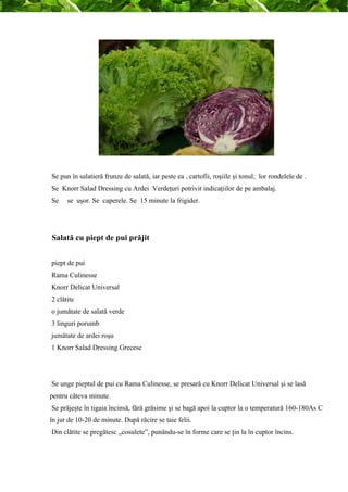 Se pun în salatieră frunze de salată, iar peste ea , cartofii, roşiile şi tonul; lor rondelele de . 
Se Knorr Salad Dressing cu Ardei Verdeţuri potrivit indicaţiilor de pe ambalaj. 
Se se uşor. Se caperele. Se 15 minute la frigider. 
Salată cu piept de pui prăjit 
piept de pui 
Rama Culinesse 
Knorr Delicat Universal 
2 clătite 
o jumătate de salată verde 
3 linguri porumb 
jumătate de ardei roşu 
1 Knorr Salad Dressing Grecesc 
Se unge pieptul de pui cu Rama Culinesse, se presară cu Knorr Delicat Universal şi se lasă 
pentru câteva minute. 
Se prăjeşte în tigaia încinsă, fără grăsime şi se bagă apoi la cuptor la o temperatură 160-180As C 
în jur de 10-20 de minute. După răcire se taie felii. 
Din clătite se pregătesc „cosulete”, punându-se în forme care se ţin la în cuptor încins. 
 