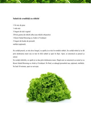 Salată de crudităţi cu ridichi 
1 fir mic de praz 
1 măr mic 
3 linguri de ulei vegetal 
350 de grame de ridichi albe (sau ridichi obişnuite) 
1 Knorr Salad Dressing cu Ardei si Verdeţuri 
3 linguri de boabe de porumb 
stafide (opţional) 
Se curăţă prazul, se taie de-a lungul, se spală şi se taie în rondele subţiri. Se curăţă mărul şi se dă 
prin răzătoarea mare sau se taie în felii subţiri şi apoi în fâşii. Apoi, se amestecă cu prazul şi 
uleiul. 
Se curăţă ridichile, se spală şi se dau prin răzătoarea mare. După care se amestecă cu restul şi cu 
Knorr Salad Dressing cu Ardei şi Verdeţuri. În final, se adaugă porumbul sau, opţional, stafidele. 
Se lasă 10 minute, apoi se serveşte. 
 