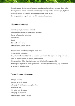 Se spală salata şi săpoi se rupe în bucăţi, se adaugă porumbul, ardeiul şi se toarnă Knorr Salad 
Dressing Grecesc pregătit conform indicaţiilor de pe ambalaj. Totul se amestecă uşor, după care 
compoziţia se pune în „cosulete”, deasupra aşezându-se feliile de pui. 
Se serveşte cu pâine baghetă uşor coaptă în cuptor, unsă cu usturoi. 
Salată cu pui la cuptor 
o salată iceberg, radicchio sau ondulată 
un piept de pui pregătit la cuptor (aprox. 30 grame) 
1 ardei galben curăţat de seminţe 
un castravete 
2 roşii 
2-3 fire de ceapă verde 
1 Knorr Salad Dressing Grecesc 
Se spală salata, se scutură şi se rupe în bucăţi mici. 
Se taie puiul în felii subţiri. 
Se spală ardeiul, se curăţă de cotorul cu seminţe şi se taie în fâşii înguste. Se curăţă ceapa şi se 
toacă. Se spală şi frunzele de ceapă şi se toacă mărunt. 
Se prepară Knorr Salad Dressing Grecesc potrivit indicaţiilor de pe ambalaj. 
Se pune puiul împreună cu toate legumele într-o salatieră, se toarnă dressing-ul şi se amestecă. 
Se serveşte cu pâine integrală. 
Copane în glazură de ananas 
3 linguri de miere 
un pahar de suc de ananas 
o linguriţă de condimente pertru grătar Knorr 
6 copane de pui 
A¼ pahar gem de ananas 
o linguriţă de muştar iute 
1 Knorr Salad Dressing Tzatziki 
 