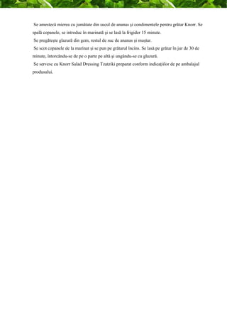 Se amestecă mierea cu jumătate din sucul de ananas şi condimentele pentru grătar Knorr. Se 
spală copanele, se introduc în marinată şi se lasă la frigider 15 minute. 
Se pregăteşte glazură din gem, restul de suc de ananas şi muştar. 
Se scot copanele de la marinat şi se pun pe grătarul încins. Se lasă pe grătar în jur de 30 de 
minute, întorcăndu-se de pe o parte pe altă şi ungându-se cu glazură. 
Se servesc cu Knorr Salad Dressing Tzatziki preparat conform indicaţiilor de pe ambalajul 
produsului. 
