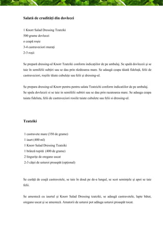 Salată de crudităţi din dovlecei 
1 Knorr Salad Dressing Tzatziki 
500 grame dovlecei 
o ceapă roşie 
3-4 castraveciori muraţi 
2-3 roşii 
Se prepară dressing-ul Knorr Tzatziki conform indicaţiilor de pe ambalaj. Se spală dovleceii şi se 
taie în semifelii subţiri sau se dau prin răzătoarea mare. Se adaugă ceapa tăiată fideluţă, felii de 
castraveciori, roşiile tăiate cubuleţe sau felii şi dressing-ul. 
Se prepara dressing-ul Knorr pentru pentru salata Tzatzichi conform indicatiilor de pe ambalaj. 
Se spala dovleceii si se taie in semifelii subtiri sau se dau prin razatoarea mare. Se adauga ceapa 
taiata fideluta, felii de castraveciori rosiile taiate cubulete sau felii si dressing-ul. 
Tzatziki 
1 castravete mare (350 de grame) 
1 iaurt (400 ml) 
1 Knorr Salad Dressing Tzatziki 
1 brânză topită (400 de grame) 
2 linguriţe de oregano uscat 
2-3 căţei de usturoi proaspăt (opţional) 
Se curăţă de coajă castravetele, se taie în două pe de-a lungul, se scot seminţele şi apoi se taie 
felii. 
Se amestecă cu iaurtul şi Knorr Salad Dressing tzatziki, se adaugă castravetele, lapte bătut, 
oregano uscat şi se amestecă. Amatorii de usturoi pot adăuga usturoi proaspăt tocat. 
 