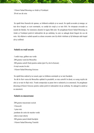 1 Knorr Salad Dressing cu Ardei şi Verdeţuri 
20 ml sos de soia 
Se spală bine frunzele de spanac, se înlătură codiţele şi se usucă. Se spală avocado şi mango, se 
taie de-a lungul, se scot seminţele, se curăţă de coajă şi se taie felii. Se stropeşte avocado cu 
zeamă de lămâie. Se rumenesc alunele în tigaia fără ulei. Se pregăteşte Knorr Salad Dressing cu 
Ardei şi Verdeţuri potrivit indicaţiilor de pe ambalaj, la care se adaugă două linguri de sos de 
soia. Aţi obţinut o salată uşoară cu alune crocante care îţi oferă vitalitate şi îţi hrăneşte atât trupul 
cât şi sufletul. 
Salată cu roşii uscate 
1 ardei roşu, galben sau verde 
200 grame varză de Bruxelles 
200 grame cartofi fierţi pentru salate (pot fi şi de la borcan) 
6 roşii uscate în ulei 
1 Knorr Salad Dressing Grecesc 
Se spală bine ardeiul şi se usucă, apoi se înlătura seminţele şi se taie bucăţele. 
Se dă în fiert varza de Bruxelles spălată în prealabil, se taie cartofii în două, se scurg roşiile de 
ulei şi se taie în fâşii mici. Toată compoziţia se pune într-o salatieră şi se amestecă. Se pregăteşte 
dressing-ul Knorr Grecesc pentru salate potrivit indicaţiilor de pe ambalaj. Se adaugă la salată şi 
se amestecă. 
Salată cu macaroane 
200 grame macaroane scoică 
1 broccoli 
1 praz mic 
jumătate de cutie de mazăre verde 
câteva roşii cherry 
200 grame şuncă tăiată bucăţele 
1 Knorr Salad Dressing Tzatziki 
 