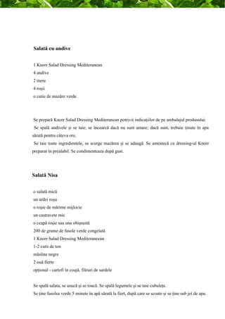 Salată cu andive 
1 Knorr Salad Dressing Mediteranean 
4 andive 
2 mere 
4 roşii 
o cutie de mazăre verde 
Se prepară Knorr Salad Dressing Mediteranean potrivit indicaţiilor de pe ambalajul produsului. 
Se spală andivele şi se taie; se încearcă dacă nu sunt amare; dacă sunt, trebuie ţinute în apa 
sărată pentru câteva ore. 
Se taie toate ingredientele, se scurge mazărea şi se adaugă. Se amestecă cu dressing-ul Knorr 
preparat în prealabil. Se condimenteaza după gust. 
Salată Nisa 
o salată mică 
un ardei roşu 
o roşie de mărime mijlocie 
un castravete mic 
o ceapă roşie sau una obişnuită 
200 de grame de fasole verde congelată 
1 Knorr Salad Dressing Mediteraneean 
1-2 cutii de ton 
măsline negre 
2 ouă fierte 
opţional - cartofi în coajă, fileuri de sardele 
Se spală salata, se usucă şi se toacă. Se spală legumele şi se taie cubuleţe. 
Se ţine fasolea verde 5 minute în apă sărată la fiert, după care se scoate şi se ţine sub jet de apa. 
 