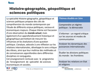 TITRE DE LA PRÉSENTATION JJ/MM/AAAA
Histoire-géographie, géopolitique et
sciences politiques
11
La spécialité Histoire-géographie, géopolitique et
sciences politiques propose des clés de
compréhension du monde contemporain par
l’étude de différents enjeux politiques, sociaux et
économiques majeurs. Chaque thème est l’occasion
d’une observation du monde actuel, mais
également d’un approfondissement historique et
géographique permettant de mesurer les
influences et les évolutions d’une question
politique. L’analyse, adossée à une réflexion sur les
relations internationales, développe le sens critique
des élèves, ainsi que leur maîtrise des méthodes et
de connaissances approfondies dans différentes
disciplines ici conjuguées.
Cet enseignement s’articule avec le programme
de l’enseignement de spécialité de sciences
économiques et sociales.
Thèmes étudiés en 1ère
Comprendre un régime
politique : la démocratie
S’informer : un regard critique
sur les sources et modes de
communication
Analyser les dynamiques des
puissances internationales
Étudier les divisions politiques
du monde : les frontières
Analyser les relations en Etat
et religions
 