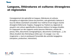 TITRE DE LA PRÉSENTATION JJ/MM/AAAA
Langues, littératures et cultures étrangères
et régionales
12
L’enseignement de spécialité en langues, littératures et cultures
étrangères et régionales (classe de première, voie générale) s’adresse à
tous les élèves souhaitant consolider leur maîtrise d’une langue vivante
étrangère (l’allemand, l’anglais, l’espagnol ou l’italien) ou régionale et
acquérir une culture approfondie et diverse relative à la langue étudiée.
En s’appuyant sur des supports variés (œuvres littéraires, articles de
presse, films, documents iconographiques, documents numériques …), les
élèves étudient des thématiques telles que « le voyage » ou « les
imaginaires », tout en pratiquant l’ensemble des activités langagières
(réception, production, interaction).
 