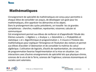 TITRE DE LA PRÉSENTATION JJ/MM/AAAA
Mathématiques
13
L’enseignement de spécialité de mathématiques est conçu pour permettre à
chaque élève de consolider ses acquis, de développer son goût pour les
mathématiques, d’en apprécier les démarches et les objets.
Dans le prolongement des cycles précédents, on travaille les six grandes
compétences : chercher, modéliser, représenter, raisonner, calculer et
communiquer.
Cet enseignement permet aux élèves de renforcer et d’approfondir l’étude des
thèmes suivants : « Algèbre », « Analyse », « Géométrie », « Probabilités et
statistique » et « Algorithmique et programmation ». Il s’ouvre à l’histoire des
mathématiques pour expliquer l’émergence et l’évolution des notions et permet
aux élèves d’accéder à l’abstraction et de consolider la maîtrise du calcul
algébrique. L’utilisation de logiciels, d’outils de représentation, de simulation et
de programmation favorise l’expérimentation et la mise en situation. Les
interactions avec d’autres enseignements de spécialité tels que physique-chimie,
sciences de la vie et de la Terre, sciences de l’ingénieur, sciences économiques et
sociales sont valorisées.
 