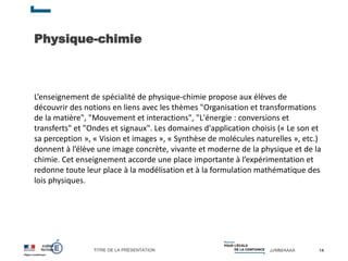 TITRE DE LA PRÉSENTATION JJ/MM/AAAA
Physique-chimie
14
L’enseignement de spécialité de physique-chimie propose aux élèves de
découvrir des notions en liens avec les thèmes "Organisation et transformations
de la matière", "Mouvement et interactions", "L'énergie : conversions et
transferts" et "Ondes et signaux". Les domaines d'application choisis (« Le son et
sa perception », « Vision et images », « Synthèse de molécules naturelles », etc.)
donnent à l’élève une image concrète, vivante et moderne de la physique et de la
chimie. Cet enseignement accorde une place importante à l’expérimentation et
redonne toute leur place à la modélisation et à la formulation mathématique des
lois physiques.
 