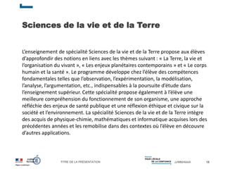 TITRE DE LA PRÉSENTATION JJ/MM/AAAA
Sciences de la vie et de la Terre
15
L’enseignement de spécialité Sciences de la vie et de la Terre propose aux élèves
d’approfondir des notions en liens avec les thèmes suivant : « La Terre, la vie et
l’organisation du vivant », « Les enjeux planétaires contemporains » et « Le corps
humain et la santé ». Le programme développe chez l’élève des compétences
fondamentales telles que l’observation, l’expérimentation, la modélisation,
l’analyse, l’argumentation, etc., indispensables à la poursuite d’étude dans
l’enseignement supérieur. Cette spécialité propose également à l’élève une
meilleure compréhension du fonctionnement de son organisme, une approche
réfléchie des enjeux de santé publique et une réflexion éthique et civique sur la
société et l’environnement. La spécialité Sciences de la vie et de la Terre intègre
des acquis de physique-chimie, mathématiques et informatique acquises lors des
précédentes années et les remobilise dans des contextes où l’élève en découvre
d’autres applications.
 