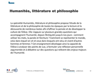 TITRE DE LA PRÉSENTATION JJ/MM/AAAA
Humanités, littérature et philosophie
17
La spécialité Humanités, littérature et philosophie propose l’étude de la
littérature et de la philosophie de toutes les époques par la lecture et la
découverte de nombreux textes afin d’affiner la pensée et de développer la
culture de l’élève. Elle s’appuie sur plusieurs grandes questions qui
accompagnent l’humanité, depuis l’Antiquité jusqu’à nos jours : comment
utiliser les mots, la parole et l’écriture ? Comment se représenter le monde,
celui dans lequel on vit et ceux dans lesquels ont vécu et vivent d’autres
hommes et femmes ? Cet enseignement développe ainsi la capacité de
l’élève à analyser des points de vue, à formuler une réflexion personnelle
argumentée et à débattre sur des questions qui relèvent des enjeux majeurs
de l’humanité.
 