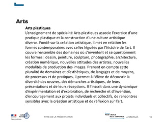 TITRE DE LA PRÉSENTATION JJ/MM/AAAA
Arts
18
Arts plastiques
L’enseignement de spécialité Arts plastiques associe l’exercice d’une
pratique plastique et la construction d’une culture artistique
diverse. Fondé sur la création artistique, il met en relation les
formes contemporaines avec celles léguées par l’histoire de l’art. Il
couvre l’ensemble des domaines où s’inventent et se questionnent
les formes : dessin, peinture, sculpture, photographie, architecture,
création numérique, nouvelles attitudes des artistes, nouvelles
modalités de production des images. Prenant en compte cette
pluralité de domaines et d’esthétiques, de langages et de moyens,
de processus et de pratiques, il permet à l’élève de découvrir la
diversité des œuvres, des démarches artistiques, de leurs
présentations et de leurs réceptions. Il l’inscrit dans une dynamique
d’expérimentation et d’exploration, de recherche et d’invention,
d’encouragement aux projets individuels et collectifs, de rencontres
sensibles avec la création artistique et de réflexion sur l’art.
 