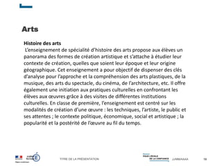 TITRE DE LA PRÉSENTATION JJ/MM/AAAA
Arts
19
Histoire des arts
L’enseignement de spécialité d’histoire des arts propose aux élèves un
panorama des formes de création artistique et s’attache à étudier leur
contexte de création, quelles que soient leur époque et leur origine
géographique. Cet enseignement a pour objectif de dispenser des clés
d’analyse pour l’approche et la compréhension des arts plastiques, de la
musique, des arts du spectacle, du cinéma, de l’architecture, etc. Il offre
également une initiation aux pratiques culturelles en confrontant les
élèves aux œuvres grâce à des visites de différentes institutions
culturelles. En classe de première, l’enseignement est centré sur les
modalités de création d’une œuvre : les techniques, l’artiste, le public et
ses attentes ; le contexte politique, économique, social et artistique ; la
popularité et la postérité de l’œuvre au fil du temps.
 