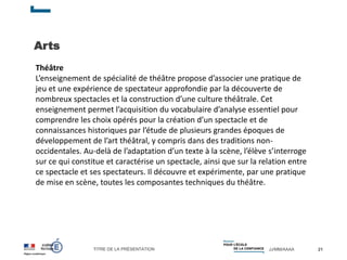 TITRE DE LA PRÉSENTATION JJ/MM/AAAA
Arts
21
Théâtre
L’enseignement de spécialité de théâtre propose d’associer une pratique de
jeu et une expérience de spectateur approfondie par la découverte de
nombreux spectacles et la construction d’une culture théâtrale. Cet
enseignement permet l’acquisition du vocabulaire d’analyse essentiel pour
comprendre les choix opérés pour la création d’un spectacle et de
connaissances historiques par l’étude de plusieurs grandes époques de
développement de l’art théâtral, y compris dans des traditions non-
occidentales. Au-delà de l’adaptation d’un texte à la scène, l’élève s’interroge
sur ce qui constitue et caractérise un spectacle, ainsi que sur la relation entre
ce spectacle et ses spectateurs. Il découvre et expérimente, par une pratique
de mise en scène, toutes les composantes techniques du théâtre.
 
