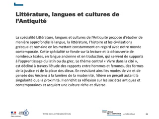 TITRE DE LA PRÉSENTATION JJ/MM/AAAA
Littérature, langues et cultures de
l’Antiquité
23
La spécialité Littérature, langues et cultures de l’Antiquité propose d’étudier de
manière approfondie la langue, la littérature, l’histoire et les civilisations
grecque et romaine en les mettant constamment en regard avec notre monde
contemporain. Cette spécialité se fonde sur la lecture et la découverte de
nombreux textes, en langue ancienne et en traduction, qui servent de supports
à l’apprentissage du latin ou du grec. Le thème central « Vivre dans la cité »,
est décliné à travers l’étude des rapports entre hommes et femmes, des formes
de la justice et de la place des dieux. En revisitant ainsi les modes de vie et de
pensée des Anciens à la lumière de la modernité, l’élève en perçoit autant la
singularité que la proximité. Il enrichit sa réflexion sur les sociétés antiques et
contemporaines et acquiert une culture riche et diverse.
 