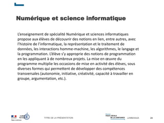 TITRE DE LA PRÉSENTATION JJ/MM/AAAA
Numérique et science informatique
24
L’enseignement de spécialité Numérique et sciences informatiques
propose aux élèves de découvrir des notions en lien, entre autres, avec
l’histoire de l’informatique, la représentation et le traitement de
données, les interactions homme-machine, les algorithmes, le langage et
la programmation. L’élève s’y approprie des notions de programmation
en les appliquant à de nombreux projets. La mise en œuvre du
programme multiplie les occasions de mise en activité des élèves, sous
diverses formes qui permettent de développer des compétences
transversales (autonomie, initiative, créativité, capacité à travailler en
groupe, argumentation, etc.).
 