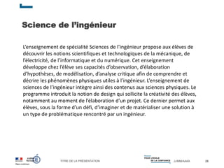 TITRE DE LA PRÉSENTATION JJ/MM/AAAA
Science de l’ingénieur
25
L’enseignement de spécialité Sciences de l’ingénieur propose aux élèves de
découvrir les notions scientifiques et technologiques de la mécanique, de
l’électricité, de l’informatique et du numérique. Cet enseignement
développe chez l’élève ses capacités d’observation, d’élaboration
d’hypothèses, de modélisation, d’analyse critique afin de comprendre et
décrire les phénomènes physiques utiles à l’ingénieur. L’enseignement de
sciences de l’ingénieur intègre ainsi des contenus aux sciences physiques. Le
programme introduit la notion de design qui sollicite la créativité des élèves,
notamment au moment de l’élaboration d’un projet. Ce dernier permet aux
élèves, sous la forme d’un défi, d’imaginer et de matérialiser une solution à
un type de problématique rencontré par un ingénieur.
 