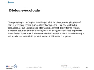TITRE DE LA PRÉSENTATION JJ/MM/AAAA
Biologie-écologie
26
Biologie-écologie L'enseignement de spécialité de biologie-écologie, proposé
dans les lycées agricoles, a pour objectifs d'acquérir et de consolider des
connaissances sur l'organisation et le fonctionnement des systèmes vivants,
d'aborder des problématiques écologiques et biologiques avec des arguments
scientifiques. Il vise aussi à participer à la construction d'une culture scientifique
solide, à la formation de l'esprit critique et à l'éducation citoyenne.
 