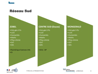 TITRE DE LA PRÉSENTATION JJ/MM/AAAA
Réseau Sud
4
ZOBEL
•Hist-géo S Po
•LLCE
•Humanités
•Maths
•Phys-chimie
•SVT
•SES
•Numérique Sciences Info
•SI
CENTRE SUD (Ducos)
•Hist-géo S Po
•LLCE
•Humanités
•Maths
•Phys-chimie
•SVT
•SES
•Arts : AP
MONGERALD
•Hist-géo S Po
•LLCE
•Humanités
•Maths
•Phys-chimie
•SVT
•SES
 
