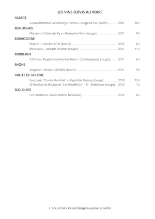 L’abus d’alcool est dangereux pour la santé
LES VINS SERVIS AU VERRE
ALSACE
Gewurztraminer Vendange Tardive – Hugel & Fils (blanc).............2001 18 €
BEAUJOLAIS
Morgon « Côtes de Py » – Domaine Piron (rouge)...........................2011 9 €
BOURGOGNE
Aligoté – Garnier & Fils (blanc) ...........................................................2012 6 €
Mercurey – Joseph Drouhin (rouge) ..................................................2011 11 €
BORDEAUX
Château Peybonhomme-les-Tours – Cru Bourgeois (rouge)..........2011 6 €
RHÔNE
Viognier – Xavier GÉRARD (blanc) .....................................................2011 9 €
VALLÉE DE LA LOIRE
Sancerre “Cuvée Romble“ – Vignoble Dauny (rouge)...................2010 12 €
St Nicolas de Bourgueil “Les Rouillières“ – D. Mabileau (rouge) ...2012 7 €
SUD-OUEST
Les Premières Grives (blanc Moelleux) ..............................................2012 6 €
 