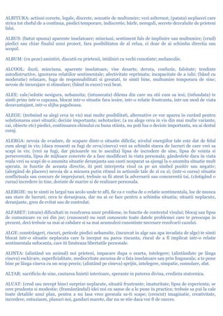 ALBITURA: actiuni corecte, legale, discrete, senzatie de multumire; vezi aslternut; (patata) neplaceri care
strica tot cheful de a continua, piedici temporare, indiscretie, bârfe, nereguli, secrete dezvaluite de prieteni
falsi.
ALBUS: (batut spuma) aparente inselatoare; minciuni, sentiment fals de implinire sau multumire; (crud)
piedici sau chiar finalul unui proiect, fara posibilitatea de al relua, ci doar de ai schimba directia sau
scopul.
ALBUM: (cu poze) amintiri, discutii cu prietenii, intâlniri cu vechi cunotinte; melancolie.
ALCOOL: iluzii, minciuna, aparente inselatoare, vise desarte, deruta, confuzie, falsitate; tendinte
autodistructive, ignorarea relatiilor sentimentale; afectivitate reprimata; incapacitate de a iubi; (bând cu
moderatie) relaxare, fuga de responsabilitati si greutati, te simti bine, multumire temporara de sine;
nevoie de incurajare si stimulare; (bând in exces) vezi beat.
ALEE: cale/solutie nesigura, nebanuita; (intunecata) dilema din care nu stii cum sa iesi; (infundata) te
simti prins intr-o capcana, blocat intr-o situatie fara iesire, intr-o relatie frustranta, intr-un mod de viata
dezavantajant, intr-o slijba paguboasa.
ALEGE: (trebuind sa alegi ceva in vis) mai multe posibilitati, alternative ce vor aparea in curând pentru
solutionarea unei situatii; decizie importanta; nehotarâre; (a nu alege ceva in vis din mai multe variante,
cai, obiecte etc) piedici, continuarea chinului cu buna stiinta, nu poti lua o decizie importanta, nu ai destul
curaj.
ALERGA: nevoia de evadare, de scapare dintr-o situatie dificila; nivelul energiilor tale este dat de felul
cum alergi in vis; (daca reusesti sa fugi de ceva/cineva) vrei sa schimbi starea de lucruri de care vrei sa
scapi in vis; (vrei sa fugi, dar picioarele nu te asculta) lipsa de incredere de sine, lipsa de vointa si
perseverenta, lipsa de mijloace concrete de a face modificari in viata personala; gândestete daca in viata
reala vrei sa scapi de o anumita situatie deranjanta sau cauti neaparat sa ajungi la o anumita situatie mult
sperata. in functie de aceasta directie, iti poti interpreta visul ca pe un simbol pozitiv sau negativ;
(alergând de placere) nevoia de a micsora putin ritmul in actiunile tale de zi cu zi; (intr-o cursa) situatie
conflictuala sau concurs de imprejurari, trebuie sa fii atent la adversarii sau concurentii tai, (câstigând o
cursa) incredere in tine, dorinte de marire si de realizare personala.
ALERGIE: nu te simti in largul tau acolo unde te afli, fie ca e vorba de o relatie sentimentala, loc de munca
sau stare de lucruri; ceva te deranjeaza, dar nu ai ce face pentru a schimba situatia; situatii neplacute,
deranjante, greu de evitat sau de controlat.
ALFABET: (strain) dificultati in rezolvarea unor probleme, in functie de contextul visului; blocaj sau lipsa
de comunicare cu cei din jur; (cunoscut) nu sunt cunoscute toate datele problemei care te preocupa in
prezent, deci trebuie sa mai ai rabdare si sa mai acumulezi cunostinte necesare rezolvarii cazului.
ALGE: constrângeri, riscuri, pericole piedici nebanuite, (incurcat in alge sau apa invadata de alge) te simti
blocat intr-o situatie neplacuta care la inceput nu parea riscanta; riscul de a fi implicat intr-o relatie
sentimentala sufocanta, care iti limiteaza libertatile personale.
ALINTA: (alintând un animal) noi prieteni, impacare dupa o cearta, intelegere; (alintândute pe lânga
cineva) eschivare, superficialitate, mediocritate ascunsa de o fata inselatoare sau prin linguseala; a te pune
bine pe lânga cineva cu un scop precis; (alintând pe cineva) sprijin, intelegere, simpatie, consolare, sfat.
ALTAR: sacrificiu de sine, cautarea linistii interioare, sperante in puterea divina, credinta statornica.
ALUAT: (crud sau necopt bine) surprize neplacute, situatii frustrante; imaturitate; lipsa de experienta; se
cere prudenta si modestie; (framântândul) idei noi cu sanse de a le pune in practica; trebuie sa pui la cale
toate detaliile unui plan, pentru a nu lasa vreo greseala sa-ti scape; (crescut) imaginatie, creativitate,
incredere, entuziasm, planuri noi, ganduri marete, dar nu se stie daca vor fi de succes.
 
