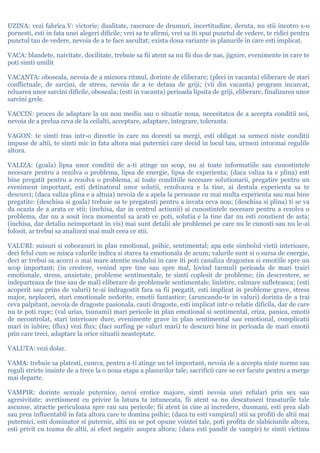 UZINA: vezi fabrica.V: victorie; dualitate, rascruce de drumuri, incertitudine, deruta, nu stii incotro s-o
pornesti, esti in fata unei alegeri dificile; vrei sa te afirmi, vrei sa iti spui punctul de vedere, te ridici pentru
punctul tau de vedere, nevoia de a te face ascultat; exista doua variante in planurile in care esti implicat.
VACA: blandete, naivitate, docilitate, trebuie sa fii atent sa nu fii dus de nas, jignire, evenimente in care te
poti simti umilit
VACANTA: oboseala, nevoia de a micsora ritmul, dorinte de eliberare; (pleci in vacanta) eliberare de stari
conflictuale, de sarcini, de stress, nevoia de a te detasa de griji; (vii din vacanta) program incarcat,
reluarea unor sarcini dificile, oboseala; (esti in vacanta) perioada lipsita de griji, eliberare, finalizarea unor
sarcini grele.
VACCIN: proces de adaptare la un nou mediu sau o situatie noua, necesitatea de a accepta conditii noi,
nevoia de a prelua ceva de la ceilalti, acceptare, adaptare, integrare, toleranta.
VAGON: te simti tras intr-o directie in care nu doresti sa mergi, esti obligat sa urmezi niste conditii
impuse de altii, te simti mic in fata altora mai puternici care decid in locul tau, urmezi intocmai regulile
altora.
VALIZA: (goala) lipsa unor conditii de a-ti atinge un scop, nu ai toate informatiile sau cunostintele
necesare pentru a rezolva o problema, lipsa de energie, lipsa de experienta; (daca valiza ta e plina) esti
bine pregatit pentru a rezolva o problema, ai toate conditiile necesare solutionarii, pregatire pentru un
eveniment important, esti detinatorul unor solutii, rezolvarea e la tine, ai destula experienta sa te
descurci; (daca valiza plina e a altuia) nevoia de a apela la persoane cu mai multa experienta sau mai bine
pregatite: (deschisa si goala) trebuie sa te pregatesti pentru a invata ceva nou; (deschisa si plina) ti se va
da ocazia de a arata ce stii; (inchisa, dar in centrul actiunii) ai cunostintele necesare pentru a rezolva o
problema, dar nu a sosit inca momentul sa arati ce poti, solutia e la tine dar nu esti constient de asta;
(inchisa, dar detaliu neimportant in vis) mai sunt detalii ale problemei pe care nu le cunosti sau nu le-ai
folosit, ar trebui sa analizezi mai mult ceea ce stii.
VALURI: suisuri si coborasuri in plan emotional, psihic, sentimental; apa este simbolul vietii interioare,
deci felul cum se misca valurile indica si starea ta emotionala de acum; valurile sunt si o sursa de energie,
deci ar trebui sa acorzi o mai mare atentie modului in care iti poti canaliza dragostea si emotiile spre un
scop important; (in crestere, venind spre tine sau spre mal, lovind tarmul) perioada de mari trairi
emotionale, stress, anxietate, probleme sentimentale, te simti coplesit de probleme; (in descrestere, se
indeparteaza de tine sau de mal) eliberare de problemele sentimentale, linistire, calmare sufleteasca; (esti
acoperit sau prins de valuri) te-ai indragostit fara sa fii pregatit, esti implicat in probleme grave, stress
major, neplaceri, stari emotionale nedorite, emotii fantastice; (aruncandu-te in valuri) dorinta de a trai
ceva palpitant, nevoia de dragoste pasionala, cauti dragoste, esti implicat intr-o relatie dificila, dar de care
nu te poti rupe; (val urias, tsunami) mari pericole in plan emotional si sentimental, criza, panica, emotii
de necontrolat, stari interioare dure, evenimente grave in plan sentimental sau emotional, complicatii
mari in iubire; (flux) vezi flux; (faci surfing pe valuri mari) te descurci bine in perioada de mari emotii
prin care treci, adaptare la orice situatii neasteptate.
VALUTA: vezi dolar.
VAMA: trebuie sa platesti, cumva, pentru a-ti atinge un tel important, nevoia de a accepta niste norme sau
reguli stricte inainte de a trece la o noua etapa a planurilor tale; sacrificii care se cer facute pentru a merge
mai departe.
VAMPIR: dorinte sexuale puternice, nevoi erotice majore, simti nevoia unei refulari prin sex sau
agresivitate; avertisment cu privire la latura ta intunecata, fii atent sa nu descatusezi trasaturile tale
ascunse, atractie periculoasa spre rau sau pericole; fii atent in cine ai incredere, dusmani, esti prea slab
sau prea influentabil in fata altora care te domina psihic; (daca tu esti vampirul) stii sa profiti de altii mai
puternici, esti dominator si puternic, altii nu se pot opune vointei tale, poti profita de slabiciunile altora,
esti privit cu teama de altii, ai efect negativ asupra altora; (daca esti pandit de vampir) te simti victima
 