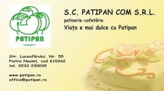 S.C. PATIPAN COM S.R.L.
                        patiserie-cofetãrie
                        Viaþa e mai dulce cu Patipan



Str. Luceafãrului, Nr. 55
Piatra Neamþ, cod 610262
tel. 0233 230039

www.patipan.ro
office@patipan.ro
 
